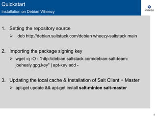 4
1.  Setting the repository source
Ø  deb http://debian.saltstack.com/debian wheezy-saltstack main
2.  Importing the package signing key
Ø  wget -q -O - "http://debian.saltstack.com/debian-salt-team-
joehealy.gpg.key" | apt-key add -
3.  Updating the local cache & Installation of Salt Client + Master
Ø  apt-get update && apt-get install salt-minion salt-master
Quickstart
Installation on Debian Wheezy
 