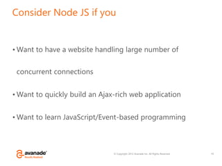 © Copyright 2012 Avanade Inc. All Rights Reserved.
Consider Node JS if you
• Want to have a website handling large number of
concurrent connections
• Want to quickly build an Ajax-rich web application
• Want to learn JavaScript/Event-based programming
19
 