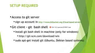 11
SETUP REQUIRED
•Access to git server
• sign up account in http://www.bitbucket.org (Cloud based server)
•Git client - git bash shell
• Install git bash shell in machine (only for windows)
• http://git-scm.com/download/win
• sudo apt-get install git (Ubuntu, Debian based systems)
 