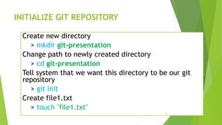 INITIALIZE GIT REPOSITORY
Create new directory
> mkdir git-presentation
Change path to newly created directory
> cd git-presentation
Tell system that we want this directory to be our git
repository
> git init
Create file1.txt
> touch "file1.txt"
16
 