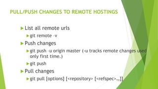 PULL/PUSH CHANGES TO REMOTE HOSTINGS
 List all remote urls
git remote –v
 Push changes
git push –u origin master (-u tracks remote changes used
only first time.)
git push
 Pull changes
git pull [options] [<repository> [<refspec>…]]20
 