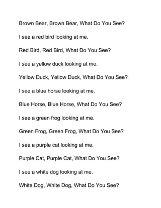 Brown Bear, Brown Bear, What Do You See?

I see a red bird looking at me.

Red Bird, Red Bird, What Do You See?

I see a yellow duck looking at me.

Yellow Duck, Yellow Duck, What Do You See?

I see a blue horse looking at me.

Blue Horse, Blue Horse, What Do You See?

I see a green frog looking at me.

Green Frog, Green Frog, What Do You See?

I see a purple cat looking at me.

Purple Cat, Purple Cat, What Do You See?

I see a white dog looking at me.

White Dog, White Dog, What Do You See?
 