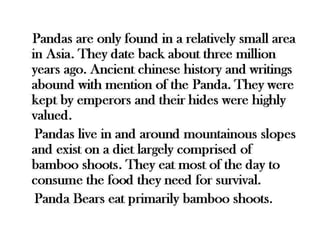 Pandas are only found in a relatively small 
area in Asia. They date back about three 
million years ago. Ancient chinese history 
and writings abound with mention of the 
Panda. They were kept by emperors and 
their hides were highly valued. 
Pandas live in and around mountainous 
slopes and exist on a diet largely comprised 
of bamboo shoots. They eat most of the day 
to consume the food they need for survival. 
Panda Bears eat primarily bamboo shoots. 
 