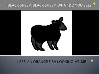 I  SEE  AN ORANGE FISH LOOKING  AT  ME BLACK SHEEP, BLACK SHEEP, WHAT DO YOU SEE? 