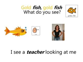I see a teacher looking at me
Gold fish, gold fish
What do you see?
 