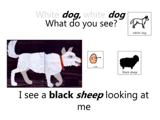 I see a black sheep looking at
me
White dog, white dog
What do you see?
 