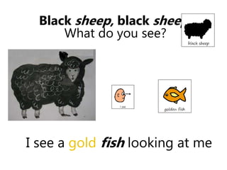 I see a gold fish looking at me
Black sheep, black sheep
What do you see?
 