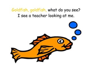 Goldfish, goldfish,  what do you see? I see a teacher looking at me. 