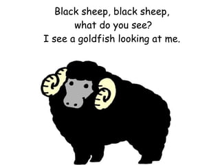 Black sheep, black sheep,  what do you see? I see a goldfish looking at me. 
