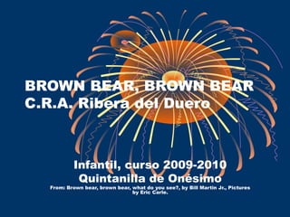 BROWN BEAR, BROWN BEAR
C.R.A. Ribera del Duero
Infantil, curso 2009-2010
Quintanilla de Onésimo
From: Brown bear, brown bear, what do you see?, by Bill Martin Jr., Pictures
by Eric Carle.
 