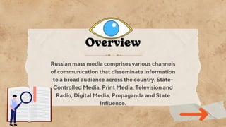 Russian mass media comprises various channels
of communication that disseminate information
to a broad audience across the country. State-
Controlled Media, Print Media, Television and
Radio, Digital Media, Propaganda and State
Influence.
Overview
 