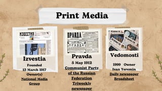 Print Media
Izvestia
Founded
13 March 1917
Owner(s)
National Media
Group
Pravda
5 May 1912
Communist Party
of the Russian
Federation
Triweekly
newspaper
Vedomosti
1999 Owner
Ivan Yeremin
Daily newspaper
Broadsheet
 