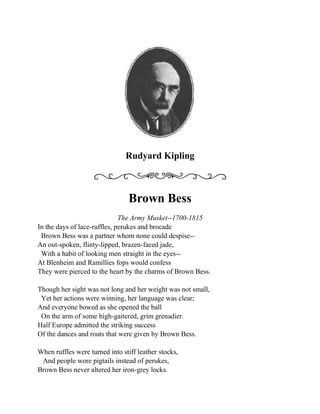 Rudyard Kipling<br />Brown Bess<br />The Army Musket--1700-1815<br />In the days of lace-ruffles, perukes and brocade<br />  Brown Bess was a partner whom none could despise--<br />An out-spoken, flinty-lipped, brazen-faced jade,<br />  With a habit of looking men straight in the eyes-- <br />At Blenheim and Ramillies fops would confess<br />They were pierced to the heart by the charms of Brown Bess.<br />Though her sight was not long and her weight was not small,<br />  Yet her actions were winning, her language was clear; <br />And everyone bowed as she opened the ball<br />  On the arm of some high-gaitered, grim grenadier.<br />Half Europe admitted the striking success<br />Of the dances and routs that were given by Brown Bess.<br />When ruffles were turned into stiff leather stocks,<br />   And people wore pigtails instead of perukes,<br />Brown Bess never altered her iron-grey locks.<br />  She knew she was valued for more than her looks.<br />quot;
Oh, powder and patches was always my dress,<br />And I think am killing enough,quot;
 said Brown Bess.<br />So she followed her red-coats, whatever they did,<br />  From the heights of Quebec to the plains of Assaye,<br />From Gibraltar to Acre, Cape Town and Madrid, <br />  And nothing about her was changed on the way;<br />(But most of the Empire which now we possess <br />Was won through those years by old-fashioned Brown Bess.)<br />In stubborn retreat or in stately advance,<br />  From the Portugal coast to the cork-woods of Spain,<br />She had puzzled some excellent Marshals of France<br />  Till none of them wanted to meet her again:<br />But later, near Brussels, Napoleon--no less--<br /> Arranged for a Waterloo ball with Brown Bess.<br />She had danced till the dawn of that terrible day--<br />   She danced till the dusk of more terrible night,<br />And before her linked squares his battalions gave way,<br />   And her long fierce quadrilles put his lancers to flight:<br />And when his gilt carriage drove off in the press,   <br /> quot;
I have danced my last dance for the world!quot;
 said Brown Bess.<br />If you go to Museums--there's one in Whitehall--<br />  Where old weapons are shown with their names writ beneath,<br />You will find her, upstanding, her back to the wall,<br />  As stiff as a ramrod, the flint in her teeth.<br />And if ever we English had reason to bless<br />Any arm save our mothers', that arm is Brown Bess!<br />