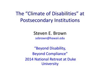 The “Climate of Disabilities” at 
Postsecondary Institutions 
Steven E. Brown 
sebrown@hawaii.edu 
“Beyond Disability, 
Beyond Compliance” 
2014 National Retreat at Duke 
University 
 