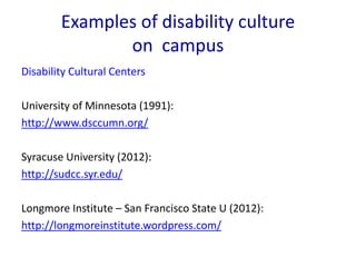 Examples of disability culture 
on campus 
Disability Cultural Centers 
University of Minnesota (1991): 
http://www.dsccumn.org/ 
Syracuse University (2012): 
http://sudcc.syr.edu/ 
Longmore Institute – San Francisco State U (2012): 
http://longmoreinstitute.wordpress.com/ 
 