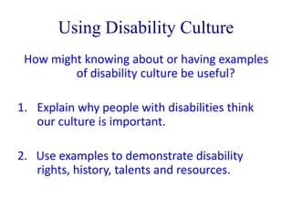 Using Disability Culture 
How might knowing about or having examples 
of disability culture be useful? 
1. Explain why people with disabilities think 
our culture is important. 
2. Use examples to demonstrate disability 
rights, history, talents and resources. 
 