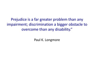 Prejudice is a far greater problem than any 
impairment; discrimination a bigger obstacle to 
overcome than any disability.” 
Paul K. Longmore 
 