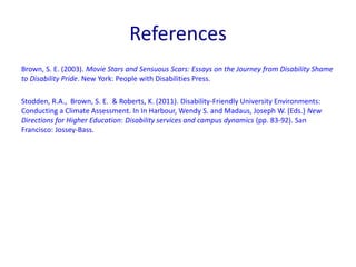 References 
Brown, S. E. (2003). Movie Stars and Sensuous Scars: Essays on the Journey from Disability Shame 
to Disability Pride. New York: People with Disabilities Press. 
Stodden, R.A., Brown, S. E. & Roberts, K. (2011). Disability-Friendly University Environments: 
Conducting a Climate Assessment. In In Harbour, Wendy S. and Madaus, Joseph W. (Eds.) New 
Directions for Higher Education: Disability services and campus dynamics (pp. 83-92). San 
Francisco: Jossey-Bass. 
