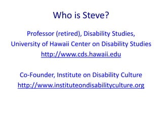 Who is Steve? 
Professor (retired), Disability Studies, 
University of Hawaii Center on Disability Studies 
http://www.cds.hawaii.edu 
Co-Founder, Institute on Disability Culture 
http://www.instituteondisabilityculture.org 
 
