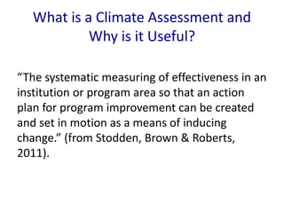 What is a Climate Assessment and 
Why is it Useful? 
“The systematic measuring of effectiveness in an 
institution or program area so that an action 
plan for program improvement can be created 
and set in motion as a means of inducing 
change.” (from Stodden, Brown & Roberts, 
2011). 
 