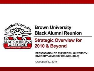 Brown University
Black Alumni Reunion
Strategic Overview for
2010 & Beyond
PRESENTATION TO THE BROWN UNIVERSITY
DIVERSITY ADVISORY COUNCIL (DAC)

OCTOBER 30, 2010
 