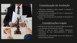 Comunicação da Aceitação
Diferentes abordagens sobre quando a aceitação é
considerada comunicada.
Distinção entre o momento de envio e o momento de
recebimento da aceitação.
Impacto da comunicação da aceitação na formação do
contrato.
Considerações Legais
Relevância de entender as nuances legais na aceitação
e no momento de formação do contrato.
Garantia de que as partes estejam plenamente
conscientes de suas responsabilidades e direitos
contratuais.
Importância de conformidade com as leis aplicáveis e
jurisprudência relevante.
 