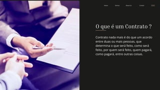 Contact
About Us
Service
Home
O que é um Contrato ?
Contrato nada mais é do que um acordo
entre duas ou mais pessoas, que
determina o que será feito, como será
feito, por quem será feito, quem pagará,
como pagará, entre outras coisas.
 