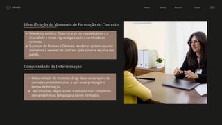 GRUPO 6 Contact
About Us
Service
Home
Identificação do Momento de Formação do Contrato
Relevância Jurídica: Determina as normas aplicáveis e a
imunidade a novas regras legais após a conclusão do
contrato.
Sucessão de Direitos e Deveres: Herdeiros podem assumir
os direitos e deveres do contrato após a morte de uma das
partes.
Bilateralidade do Contrato: Exige duas declarações de
vontade complementares, o que pode prolongar o
tempo de formação. 
Natureza das Negociações: Contratos mais complexos
demandam mais tempo para serem formados.
Complexidade da Determinação
 