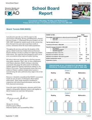 School Board Report                                                                                                                                            Toronto DSB (66052)



                                            School Board
                                               Report
                                     Assessments of Reading, Writing and Mathematics
                            Primary Division (Grades 1–3) and Junior Division (Grades 4–6), 2008–2009



 Board: Toronto DSB (66052)


                                                                 WHERE TO FIND . . .                                                                                    PAGE
                                                                                                                                                         Grade 3           Grade 6
I am pleased to provide you with this report on the              Percentages of all students at or above the provincial standard:
Assessments of Reading, Writing and Mathematics, Primary                 ·   2008–2009 ..................................................................    1                      1
                                                                         ·   Over time ....................................................................  2                      3
Division (Grades 1–3) and Junior Division (Grades 4–6), for
2008–2009. Included are student results for the current year,    Tips for using this report ................................................................     4                  4
those from previous years and, to put these results in           Contextual information: 2008–2009 ...............................................               5                  9
context, information about the local student populations.
                                                                 Results for groups of students: 2008–2009
                                                                          ·   All students ...............................................................       6                  10
Throughout the province and since the inception of the                    ·   Participating students ..............................................              7                  11
agency, EQAO results have helped inform professional                      ·   Students by gender...................................................              8                  12
practice and have served as a catalyst for improving student     Contextual information: Over time ...............................................               13                 17
achievement. This report has been designed to assist you in      Results for all students: Over time ...............................................             14–16              18–20
your conversations about improved student learning.              Results for all students: Over time by gender..............................                     21                 22
                                                                 Student questionnaire results .......................................................           23–26              27–30
We believe that every student deserves the best outcome
                                                                 Explanation of terms ......................................................................     31                 31
from public education. That’s why, in close collaboration
with Ontario educators, EQAO continues to develop
assessments that gauge the achievement of all Ontario
                                                                        PERCENTAGE OF ALL STUDENTS AT OR ABOVE THE
students against the learning expectations outlined in The              PROVINCIAL STANDARD (LEVELS 3 AND 4), 2008–2009
Ontario Curriculum. These assessments ensure that every
student in Ontario’s publicly funded school system is                                                                  Grade 3
assessed using the same yard stick at key stages in his or her
                                                                              Reading                                    Writing                               Mathematics
schooling.

However, it should be remembered that EQAO’s assessment
results are just one piece of information about student                                                                66          68                           69         70
                                                                             58          61
achievement. These results should be considered in
conjunction with school-based information, such as that
from classroom assessments.

I trust this report will help parents, educators and all who
support a strong public education system work together so                   Board     Province                        Board     Province                        Board    Province
that all students can reach their full potential.
                                                                                                                       Grade 6
Sincerely,
                                                                              Reading                                    Writing                               Mathematics



                                                                             67          69                            67          67                           63         63
Marguerite Jackson
Chief Executive Officer
Education Quality and Accountability Office

                                                                            Board     Province                        Board     Province                        Board    Province



September 17, 2009                                                                                                                                                                      1 of 31
 