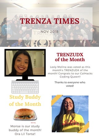 NOV 2018
TRENZA TIMES
TRENZUDX
of the Month
Lesly Molina was voted as this
month's TRENZUDX of the
month! Congrats to our CalHacks
Coding Queen!!
See Menu >
Study Buddy
of the Month
Monse is our study
buddy of the month!
Ora Lil Torta!!
Thanks to everyone who
voted!
 
