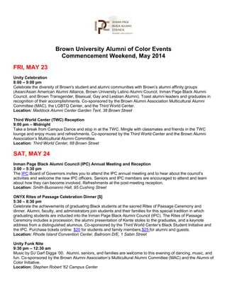 Brown University Alumni of Color Events
Commencement Weekend, May 2014
FRI, MAY 23
Unity Celebration
8:00 – 9:00 pm
Celebrate the diversity of Brown's student and alumni communities with Brown’s alumni affinity groups
(Asian/Asian American Alumni Alliance, Brown University Latino Alumni Council, Inman Page Black Alumni
Council, and Brown Transgender, Bisexual, Gay and Lesbian Alumni). Toast alumni leaders and graduates in
recognition of their accomplishments. Co-sponsored by the Brown Alumni Association Multicultural Alumni
Committee (MAC), the LGBTQ Center, and the Third World Center.
Location: Maddock Alumni Center Garden Tent, 38 Brown Street
Third World Center (TWC) Reception
9:00 pm – Midnight
Take a break from Campus Dance and stop in at the TWC. Mingle with classmates and friends in the TWC
lounge and enjoy music and refreshments. Co-sponsored by the Third World Center and the Brown Alumni
Association’s Multicultural Alumni Committee.
Location: Third World Center, 68 Brown Street
SAT, MAY 24
Inman Page Black Alumni Council (IPC) Annual Meeting and Reception
3:00 – 5:30 pm
The IPC Board of Governors invites you to attend the IPC annual meeting and to hear about the council’s
activities and welcome the new IPC officers. Seniors and IPC members are encouraged to attend and learn
about how they can become involved. Refreshments at the post-meeting reception.
Location: Smith-Buonanno Hall, 95 Cushing Street
ONYX Rites of Passage Celebration Dinner [$]
5:30 – 8:30 pm
Celebrate the achievements of graduating Black students at the sacred Rites of Passage Ceremony and
dinner. Alumni, faculty, and administrators join students and their families for this special tradition in which
graduating students are inducted into the Inman Page Black Alumni Council (IPC). The Rites of Passage
Ceremony includes a procession, the alumni presentation of Kente stoles to the graduates, and a keynote
address from a distinguished alumnus. Co-sponsored by the Third World Center’s Black Student Initiative and
the IPC. Purchase tickets online: $20 for students and family members,$25 for alumni and guests.
Location: Rhode Island Convention Center, Ballroom D/E, 1 Sabin Street
Unity Funk Nite
9:30 pm – 12:30 am
Music by DJ Garf Digga ’00. Alumni, seniors, and families are welcome to this evening of dancing, music, and
fun. Co-sponsored by the Brown Alumni Association’s Multicultural Alumni Committee (MAC) and the Alumni of
Color Initiative.
Location: Stephen Robert '62 Campus Center
 