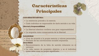 Características
Principales
CentralidaddelIndividuo:
La existencia precede a la esencia.
Cada individuo es responsable de darle sentido a su vida.
LibertadyResponsabilidad:
La libertad absoluta conlleva una gran responsabilidad.
La angustia como consecuencia de la libertad.
Autenticidad:
Vivir de acuerdo a la propia esencia y valores personales.
Rechazo de las convenciones sociales impuestas.
Absurdidad:
Reconocimiento de la falta de sentido inherente en el
universo.
La vida carece de propósito objetivo, y es el individuo
quien debe crear su propio significado.
 