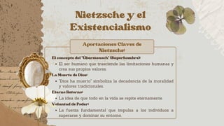 Nietzsche y el
Existencialismo
Aportaciones Claves de
Nietzsche:
El concepto del "Übermensch" (Superhombre):
El ser humano que trasciende las limitaciones humanas y
crea sus propios valores.
La Muerte de Dios:
"Dios ha muerto" simboliza la decadencia de la moralidad
y valores tradicionales.
Eterno Retorno:
La idea de que todo en la vida se repite eternamente.
Voluntad de Poder:
La fuerza fundamental que impulsa a los individuos a
superarse y dominar su entorno.
 