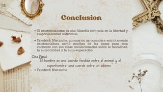 Conclusion
El existencialismo es una filosofía centrada en la libertad y
responsabilidad individual.
Friedrich Nietzsche, aunque no se considera estrictamente
existencialista, sentó muchas de las bases para esta
corriente con sus ideas revolucionarias sobre la moralidad,
la autenticidad y la auto-superación.
Cita Final:
"El hombre es una cuerda tendida entre el animal y el
superhombre: una cuerda sobre un abismo."
Friedrich Nietzsche
 