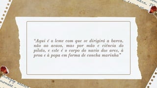 “Aqui é o leme com que se dirigirá a barca,
não ao acaso, mas por mão e ciência do
piloto, e este é o corpo do navio dos ares, à
proa e à popa em forma de concha marinha”
 
