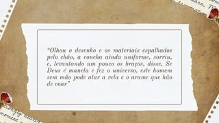 “Olhou o desenho e os materiais espalhados
pelo chão, a concha ainda uniforme, sorriu,
e, levantando um pouco os braços, disse, Se
Deus é maneta e fez o universo, este homem
sem mão pode atar a vela e o arame que hão
de voar”
 
