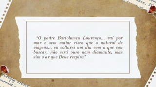 “O padre Bartolomeu Lourenço... vai por
mar e sem maior risco que o natural de
viagens... eu voltarei um dia com o que vou
buscar, não será ouro nem diamante, mas
sim o ar que Deus respira”
 