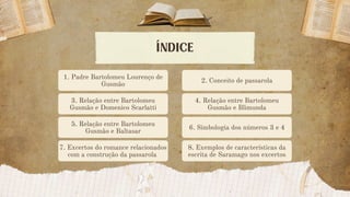 ÍNDICE
2. Conceito de passarola
3. Relação entre Bartolomeu
Gusmão e Domenico Scarlatti
4. Relação entre Bartolomeu
Gusmão e Blimunda
5. Relação entre Bartolomeu
Gusmão e Baltasar
6. Simbologia dos números 3 e 4
7. Excertos do romance relacionados
com a construção da passarola
8. Exemplos de características da
escrita de Saramago nos excertos
1. Padre Bartolomeu Lourenço de
Gusmão
 