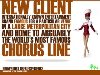 NEW CLIENT
INTERNATIONALLY KNOWN ENTERTAINMENT
BRAND FAMOUS FOR A PARTICULAR VENUE
IN A LARGE METROPOLITAN CITY
AND HOME TO ARGUABLY
THE WORLD’S MOST FAMOUS
CHORUS LINE
BROWNATDIRT USER EXPERIENCE
INNOVATION THE GROUND LEVEL
 