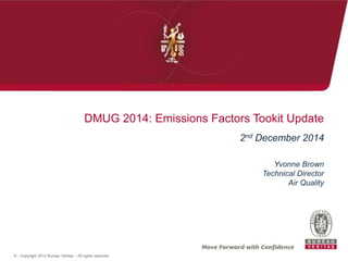DMUG 2014: Emissions Factors Tookit Update 
© - Copyright 2014 Bureau Veritas – All rights reserved 
2nd December 2014 
Yvonne Brown 
Technical Director 
Air Quality 
 