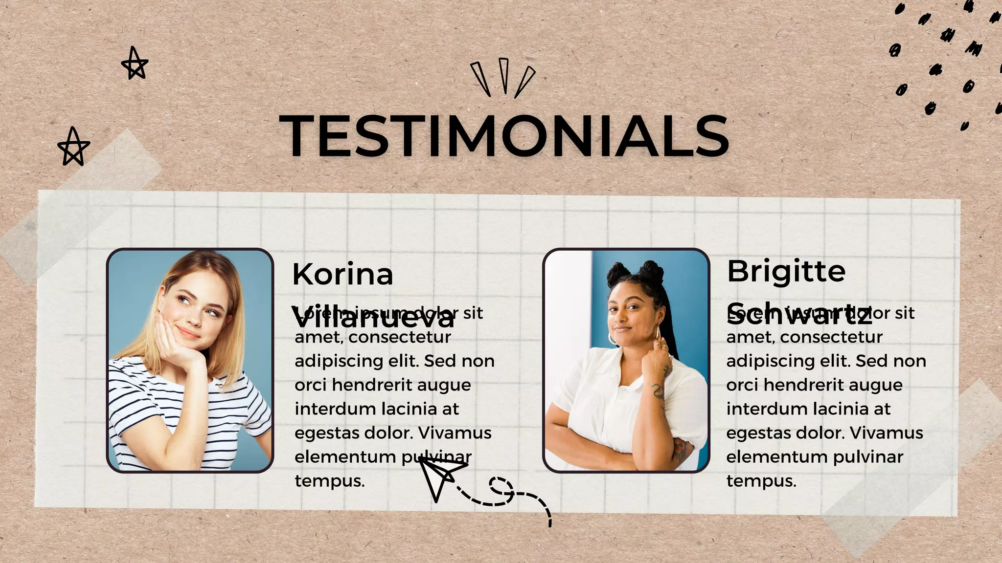 Korina
Villanueva
Brigitte
Schwartz
Lorem ipsum dolor sit
amet, consectetur
adipiscing elit. Sed non
orci hendrerit augue
interdum lacinia at
egestas dolor. Vivamus
elementum pulvinar
tempus.
Lorem ipsum dolor sit
amet, consectetur
adipiscing elit. Sed non
orci hendrerit augue
interdum lacinia at
egestas dolor. Vivamus
elementum pulvinar
tempus.
 