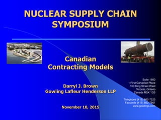 NUCLEAR SUPPLY CHAIN
SYMPOSIUM
Canadian
Contracting Models
Darryl J. Brown
Gowling Lafleur Henderson LLP
November 10, 2015
Suite 1600
1 First Canadian Place
100 King Street West
Toronto, Ontario
Canada M5X 1G5
Telephone (416) 862-7525
Facsimile (416) 862-7661
www.gowlings.com
 
