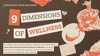 9 DIMENSIONS
OF WELLNESS
PRESENTED BY: TEPASE, IRISH ABHIE N.
To achieve the overall wellness, a person must be healthy in
nine interconnected dimensions of wellness: physical,
emotional, intellectual, spiritual, social, environmental,
occupational, financial, and cultural.
 