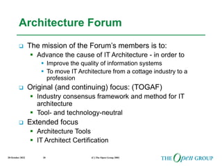 20 October 2022 (C) The Open Group 2003
18
Architecture Forum
 The mission of the Forum’s members is to:
 Advance the cause of IT Architecture - in order to
 Improve the quality of information systems
 To move IT Architecture from a cottage industry to a
profession
 Original (and continuing) focus: (TOGAF)
 Industry consensus framework and method for IT
architecture
 Tool- and technology-neutral
 Extended focus
 Architecture Tools
 IT Architect Certification
 