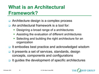 20 October 2022 (C) The Open Group 2003
19
What is an Architectural
Framework?
 Architecture design is a complex process
 An architectural framework is a tool for:
 Designing a broad range of a architectures
 Assisting the evaluation of different architectures
 Selecting and building the right architecture for an
organization
 It embodies best practice and acknowledged wisdom
 It presents a set of services, standards, design
concepts, components and configurations
 It guides the development of specific architectures
 