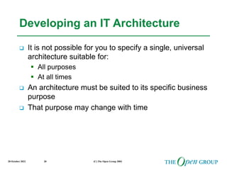 20 October 2022 (C) The Open Group 2003
20
Developing an IT Architecture
 It is not possible for you to specify a single, universal
architecture suitable for:
 All purposes
 At all times
 An architecture must be suited to its specific business
purpose
 That purpose may change with time
 