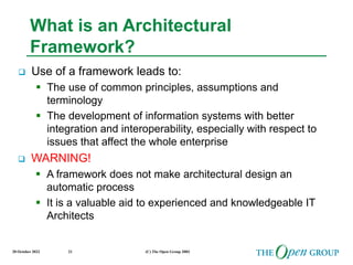 20 October 2022 (C) The Open Group 2003
21
What is an Architectural
Framework?
 Use of a framework leads to:
 The use of common principles, assumptions and
terminology
 The development of information systems with better
integration and interoperability, especially with respect to
issues that affect the whole enterprise
 WARNING!
 A framework does not make architectural design an
automatic process
 It is a valuable aid to experienced and knowledgeable IT
Architects
 