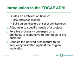 20 October 2022 (C) The Open Group 2003
28
Introduction to the TOGAF ADM
 Guides an architect on how to:
 Use reference models
 Build an architecture or set of architectures
 Adaptable to specific needs of a project
 Iterative process - converges on an
architecture responsive to the needs of the
business
 Enables the derived architecture to be
frequently validated against the original
motivation
 