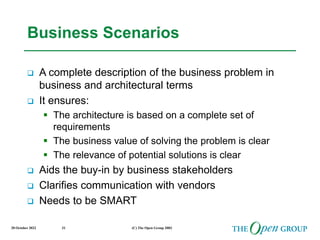 20 October 2022 (C) The Open Group 2003
31
Business Scenarios
 A complete description of the business problem in
business and architectural terms
 It ensures:
 The architecture is based on a complete set of
requirements
 The business value of solving the problem is clear
 The relevance of potential solutions is clear
 Aids the buy-in by business stakeholders
 Clarifies communication with vendors
 Needs to be SMART
 