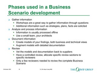 20 October 2022 (C) The Open Group 2003
35
Phases used in a Business
Scenario development
 Gather information
 Workshops are a great way to gather information through questions
 Additional information such as strategies, plans, facts are solicited
 Analyze and process information
 Information is usually processed offline
 Use a small team, your architects
 Document information
 Create models of your findings, both business and technical views
 Augment models with detailed documentation
 Review
 Vet the models and documentation back to suppliers
 Have a controlled review, allocate specific review sections to
specific reviewers
 Only a few reviewers needed to review the complete Business
Scenario
 